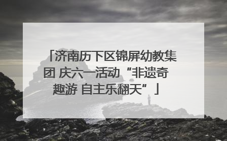济南历下区锦屏幼教集团 庆六一活动“非遗奇趣游 自主乐翻天”