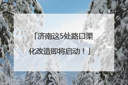 济南这5处路口渠化改造即将启动！