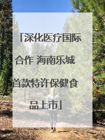 深化医疗国际合作 海南乐城首款特许保健食品上市
