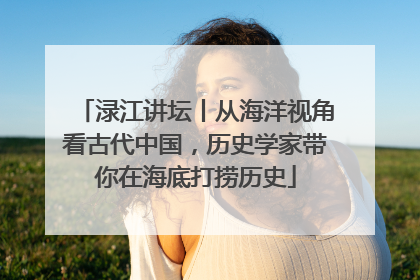 渌江讲坛丨从海洋视角看古代中国，历史学家带你在海底打捞历史