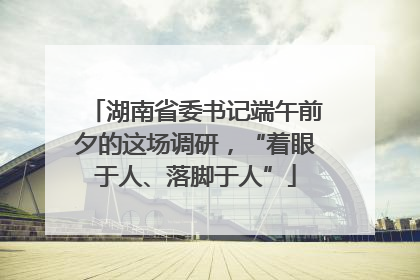 湖南省委书记端午前夕的这场调研，“着眼于人、落脚于人”