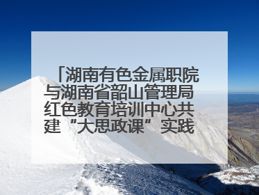 湖南有色金属职院与湖南省韶山管理局红色教育培训中心共建“大思政课”实践教学基地