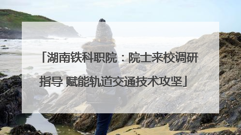 湖南铁科职院：院士来校调研指导 赋能轨道交通技术攻坚