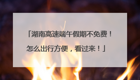 湖南高速端午假期不免费！怎么出行方便，看过来！