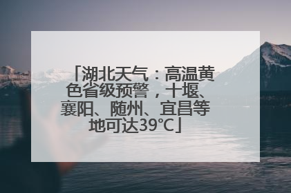 湖北天气：高温黄色省级预警，十堰、襄阳、随州、宜昌等地可达39℃