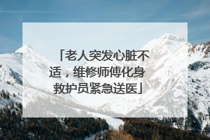 老人突发心脏不适，维修师傅化身救护员紧急送医
