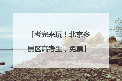 考完来玩！北京多景区高考生，免票