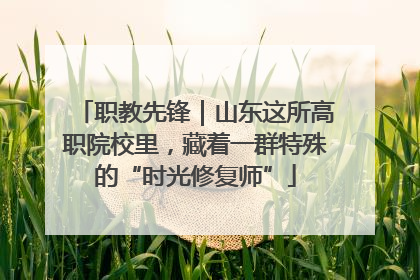 职教先锋｜山东这所高职院校里，藏着一群特殊的“时光修复师”