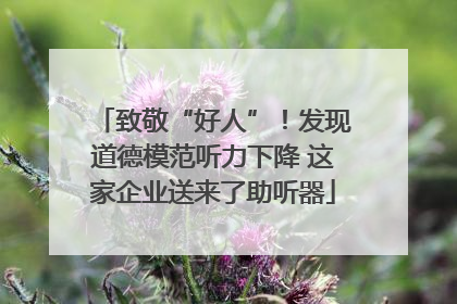 致敬“好人”！发现道德模范听力下降 这家企业送来了助听器