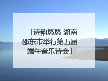 诗韵悠悠 湖南邵东市举行第五届端午音乐诗会
