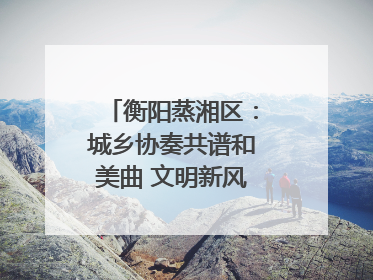 衡阳蒸湘区：城乡协奏共谱和美曲 文明新风劲拂蒸湘地