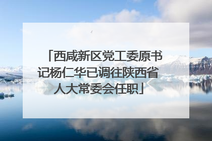 西咸新区党工委原书记杨仁华已调往陕西省人大常委会任职