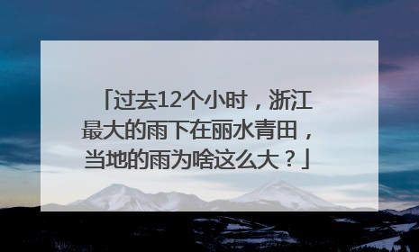 过去12个小时，浙江最大的雨下在丽水青田，当地的雨为啥这么大？