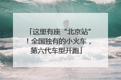 这里有座“北京站”！全国独有的小火车，第六代车型开跑