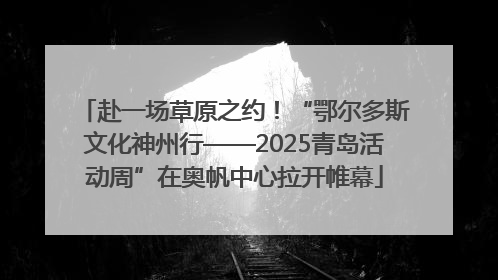 赴一场草原之约！“鄂尔多斯文化神州行——2025青岛活动周”在奥帆中心拉开帷幕