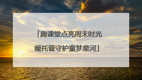 趣课堂点亮周末时光 暖托管守护童梦星河