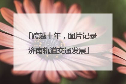 跨越十年，图片记录济南轨道交通发展