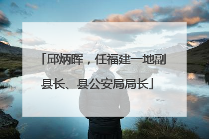 邱炳晖，任福建一地副县长、县公安局局长