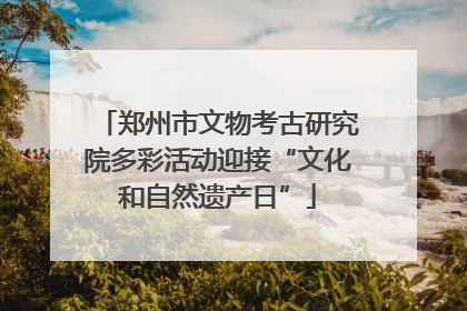 郑州市文物考古研究院多彩活动迎接“文化和自然遗产日”