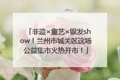 非遗×童艺×银发show！兰州市城关区这场公益集市火热开市！