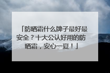 防晒霜什么牌子最好最安全？十大公认好用的防晒霜，安心一夏！