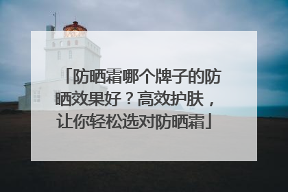 防晒霜哪个牌子的防晒效果好？高效护肤，让你轻松选对防晒霜