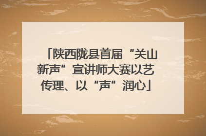 陕西陇县首届“关山新声”宣讲师大赛以艺传理、以“声”润心