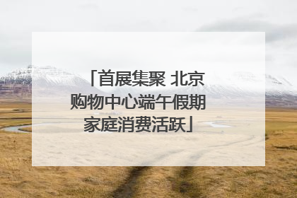 首展集聚 北京购物中心端午假期家庭消费活跃