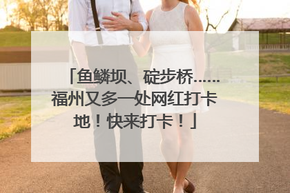 鱼鳞坝、碇步桥……福州又多一处网红打卡地！快来打卡！