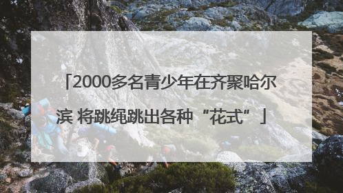 2000多名青少年在齐聚哈尔滨 将跳绳跳出各种“花式”