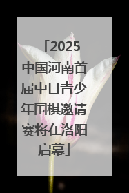 2025中国河南首届中日青少年围棋邀请赛将在洛阳启幕