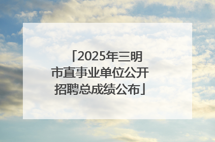 2025年三明市直事业单位公开招聘总成绩公布