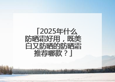 2025年什么防晒霜好用，既美白又防晒的防晒霜推荐哪款？