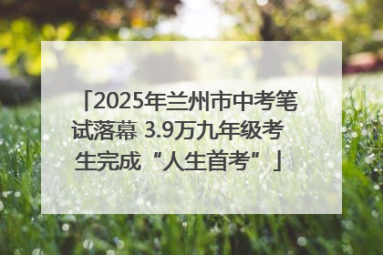 2025年兰州市中考笔试落幕 3.9万九年级考生完成“人生首考”