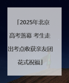 2025年北京高考落幕 考生走出考点收获亲友团花式祝福