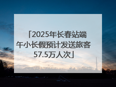 2025年长春站端午小长假预计发送旅客57.5万人次