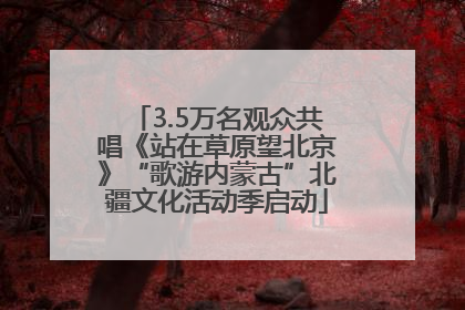 3.5万名观众共唱《站在草原望北京》“歌游内蒙古”北疆文化活动季启动