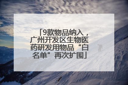 9款物品纳入，广州开发区生物医药研发用物品“白名单”再次扩围